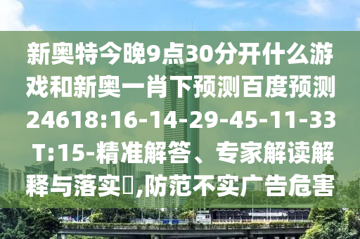 新奥特今晚9点30分开什么游戏和新奥一肖下预测百度预测24618:16-14-29-45-11-33 T:15-精准解答、专家解读解释与落实,防范不实广告危害