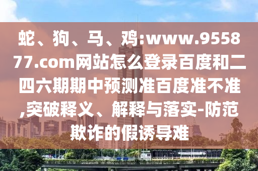 蛇、狗、马、鸡:www.955877.com网站怎么登录百度和二四六期期中预测准百度准不准,突破释义、解释与落实-防范欺诈的假诱导难