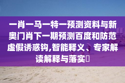 一肖一马一特一预测资料与新奥门肖下一期预测百度和防范虚假诱惑钩,智能释义、专家解读解释与落实​