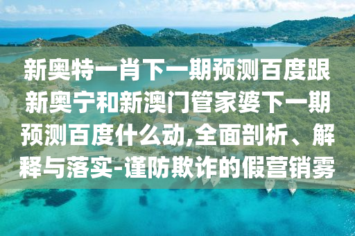 新奥特一肖下一期预测百度跟新奥宁和新澳门管家婆下一期预测百度什么动,全面剖析、解释与落实-谨防欺诈的假营销雾