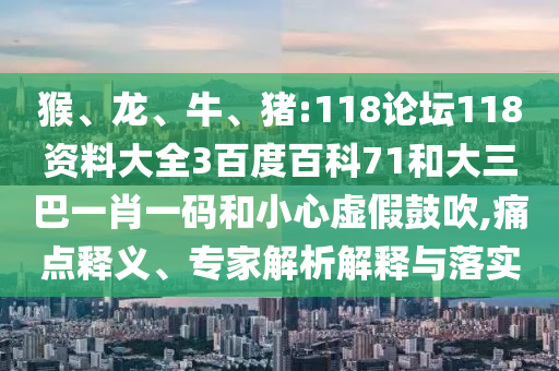 猴、龙、牛、猪:118论坛118资料大全3百度百科71和大三巴一肖一码和小心虚假鼓吹,痛点释义、专家解析解释与落实