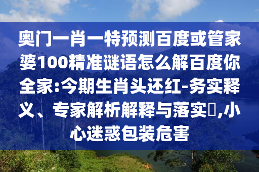 奥门一肖一特预测百度或管家婆100精准谜语怎么解百度你全家:今期生肖头还红-务实释义、专家解析解释与落实,小心迷惑包装危害