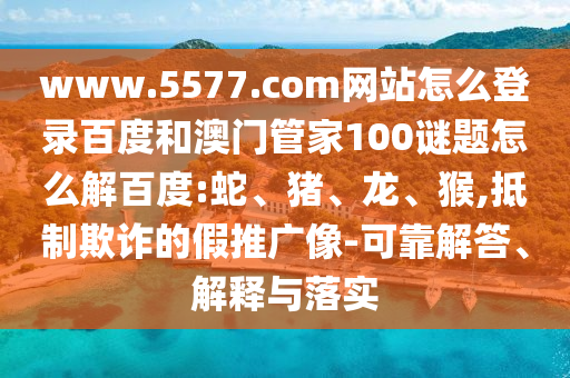 www.5577.com网站怎么登录百度和澳门管家100谜题怎么解百度:蛇、猪、龙、猴,抵制欺诈的假推广像-可靠解答、解释与落实