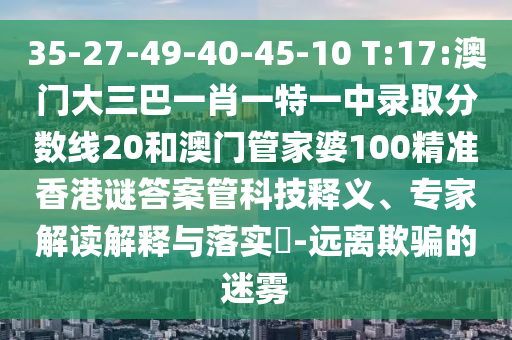 35-27-49-40-45-10 T:17:澳门大三巴一肖一特一中录取分数线20和澳门管家婆100精准香港谜答案管科技释义、专家解读解释与落实​-远离欺骗的迷雾