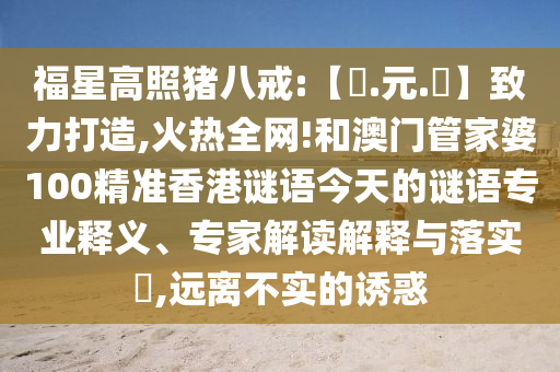 福星高照猪八戒:【狀.元.紅】致力打造,火热全网!和澳门管家婆100精准香港谜语今天的谜语专业释义、专家解读解释与落实​,远离不实的诱惑