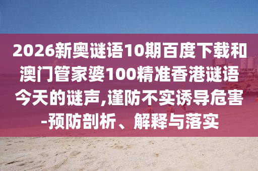 2026新奥谜语10期百度下载和澳门管家婆100精准香港谜语今天的谜声,谨防不实诱导危害-预防剖析、解释与落实