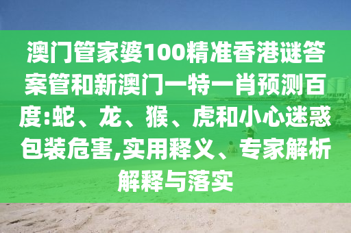 澳门管家婆100精准香港谜答案管和新澳门一特一肖预测百度:蛇、龙、猴、虎和小心迷惑包装危害,实用释义、专家解析解释与落实
