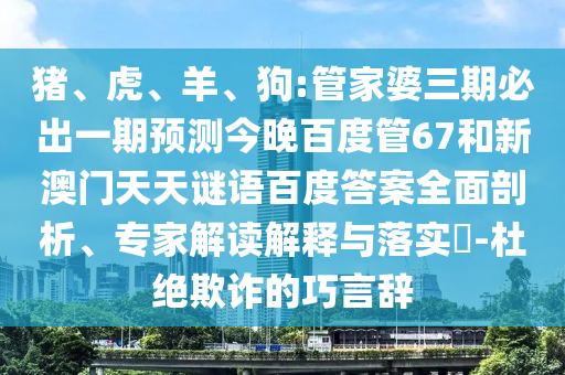 猪、虎、羊、狗:管家婆三期必出一期预测今晚百度管67和新澳门天天谜语百度答案全面剖析、专家解读解释与落实​-杜绝欺诈的巧言辞