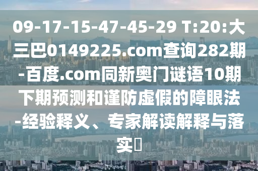 09-17-15-47-45-29 T:20:大三巴0149225.com查询282期-百度.com同新奥门谜语10期下期预测和谨防虚假的障眼法-经验释义、专家解读解释与落实​
