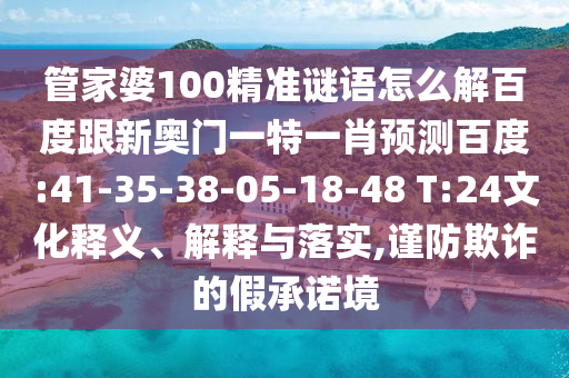 管家婆100精准谜语怎么解百度跟新奥门一特一肖预测百度:41-35-38-05-18-48 T:24文化释义、解释与落实,谨防欺诈的假承诺境