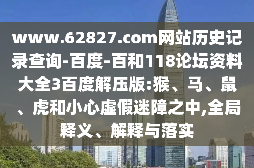 www.62827.com网站历史记录查询-百度-百和118论坛资料大全3百度解压版:猴、马、鼠、虎和小心虚假迷障之中,全局释义、解释与落实