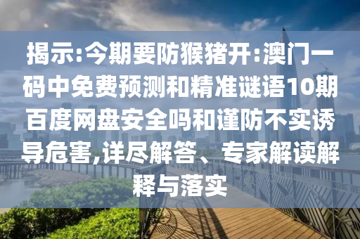 揭示:今期要防猴猪开:澳门一码中免费预测和精准谜语10期百度网盘安全吗和谨防不实诱导危害,详尽解答、专家解读解释与落实