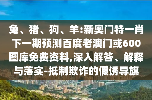 兔、猪、狗、羊:新奥门特一肖下一期预测百度老澳门或600图库免费资料,深入解答、解释与落实-抵制欺诈的假诱导旗