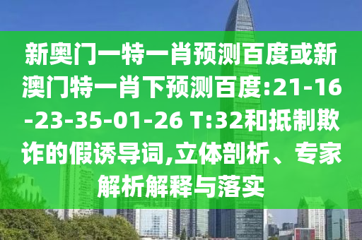 新奥门一特一肖预测百度或新澳门特一肖下预测百度:21-16-23-35-01-26 T:32和抵制欺诈的假诱导词,立体剖析、专家解析解释与落实