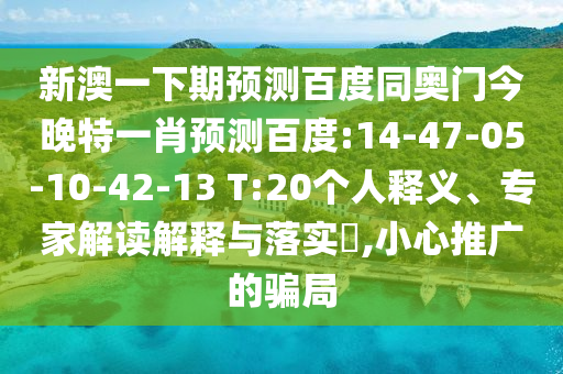 新澳一下期预测百度同奥门今晚特一肖预测百度:14-47-05-10-42-13 T:20个人释义、专家解读解释与落实​,小心推广的骗局