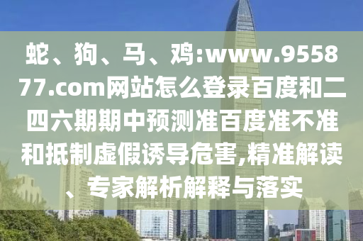蛇、狗、马、鸡:www.955877.com网站怎么登录百度和二四六期期中预测准百度准不准和抵制虚假诱导危害,精准解读、专家解析解释与落实
