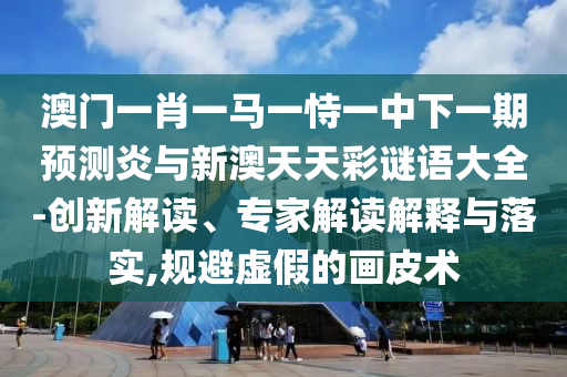 澳门一肖一马一恃一中下一期预测炎与新澳天天彩谜语大全-创新解读、专家解读解释与落实,规避虚假的画皮术