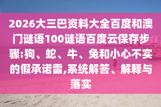 2026大三巴资料大全百度和澳门谜语100谜语百度云保存步骤:狗、蛇、牛、兔和小心不实的假承诺雷,系统解答、解释与落实