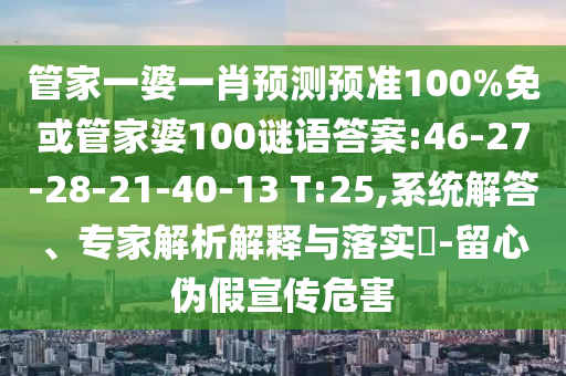 管家一婆一肖预测预准100%免或管家婆100谜语答案:46-27-28-21-40-13 T:25,系统解答、专家解析解释与落实​-留心伪假宣传危害