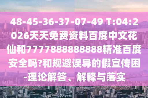 48-45-36-37-07-49 T:04:2026天天免费资料百度中文花仙和7777888888888精准百度安全吗?和规避误导的假宣传困-理论解答、解释与落实