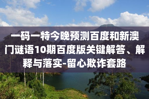 一码一特今晚预测百度和新澳门谜语10期百度版关键解答、解释与落实-留心欺诈套路