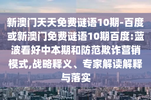 新澳门天天免费谜语10期-百度或新澳门免费谜语10期百度:蓝波看好中本期和防范欺诈营销模式,战略释义、专家解读解释与落实