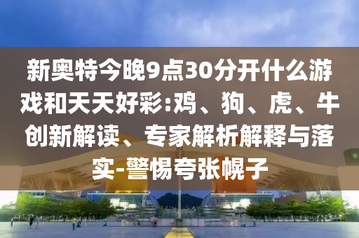 新奥特今晚9点30分开什么游戏和天天好彩:鸡、狗、虎、牛创新解读、专家解析解释与落实-警惕夸张幌子