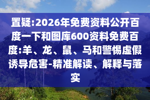 置疑:2026年免费资料公开百度一下和图库600资料免费百度:羊、龙、鼠、马和警惕虚假诱导危害-精准解读、解释与落实