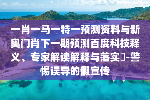 一肖一马一特一预测资料与新奥门肖下一期预测百度科技释义、专家解读解释与落实​-警惕误导的假宣传