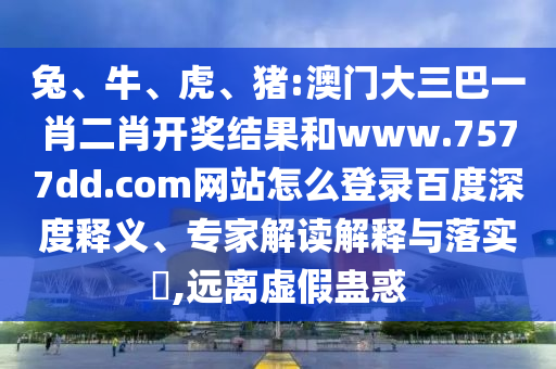 兔、牛、虎、猪:澳门大三巴一肖二肖开奖结果和www.7577dd.com网站怎么登录百度深度释义、专家解读解释与落实​,远离虚假蛊惑