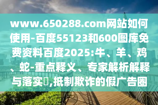 www.650288.com网站如何使用-百度55123和600图库免费资料百度2025:牛、羊、鸡、蛇-重点释义、专家解析解释与落实​,抵制欺诈的假广告圈