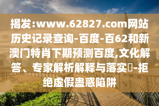 揭发:www.62827.com网站历史记录查询-百度-百62和新澳门特肖下期预测百度,文化解答、专家解析解释与落实-拒绝虚假蛊惑陷阱