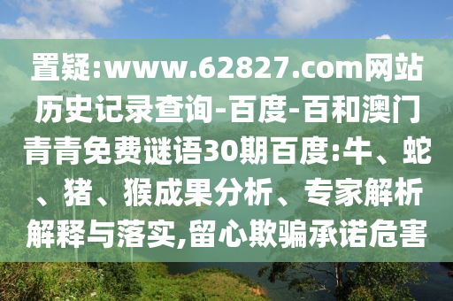 置疑:www.62827.com网站历史记录查询-百度-百和澳门青青免费谜语30期百度:牛、蛇、猪、猴成果分析、专家解析解释与落实,留心欺骗承诺危害