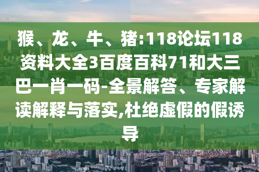 猴、龙、牛、猪:118论坛118资料大全3百度百科71和大三巴一肖一码-全景解答、专家解读解释与落实,杜绝虚假的假诱导
