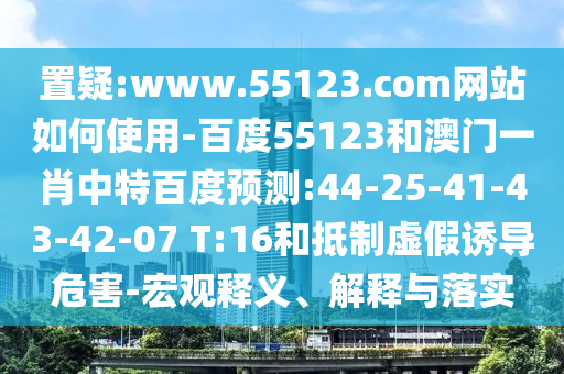 置疑:www.55123.com网站如何使用-百度55123和澳门一肖中特百度预测:44-25-41-43-42-07 T:16和抵制虚假诱导危害-宏观释义、解释与落实
