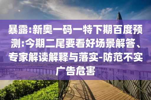 暴露:新奥一码一特下期百度预测:今期二尾要看好场景解答、专家解读解释与落实-防范不实广告危害