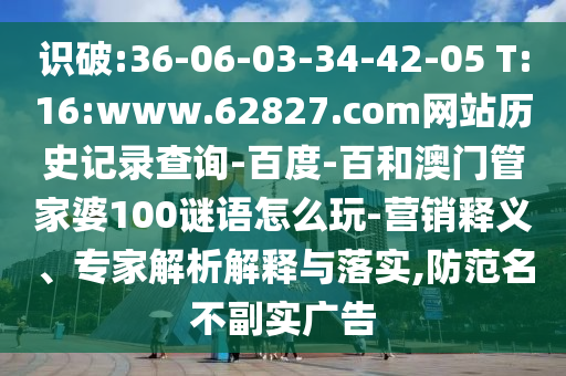 识破:36-06-03-34-42-05 T:16:www.62827.com网站历史记录查询-百度-百和澳门管家婆100谜语怎么玩-营销释义、专家解析解释与落实,防范名不副实广告