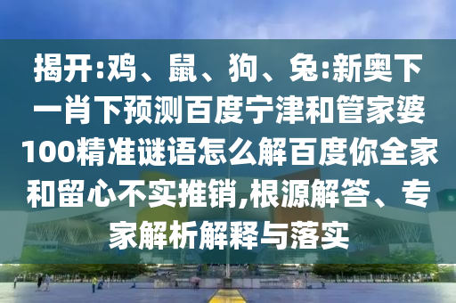 揭开:鸡、鼠、狗、兔:新奥下一肖下预测百度宁津和管家婆100精准谜语怎么解百度你全家和留心不实推销,根源解答、专家解析解释与落实
