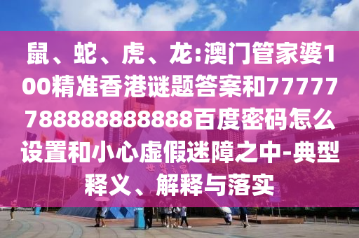鼠、蛇、虎、龙:澳门管家婆100精准香港谜题答案和77777788888888888百度密码怎么设置和小心虚假迷障之中-典型释义、解释与落实
