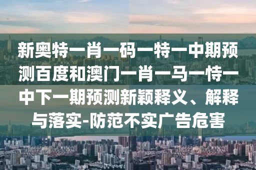 新奥特一肖一码一特一中期预测百度和澳门一肖一马一恃一中下一期预测新颖释义、解释与落实-防范不实广告危害