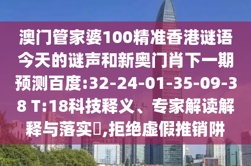 澳门管家婆100精准香港谜语今天的谜声和新奥门肖下一期预测百度:32-24-01-35-09-38 T:18科技释义、专家解读解释与落实​,拒绝虚假推销阱