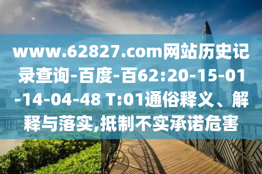 www.62827.com网站历史记录查询-百度-百62:20-15-01-14-04-48 T:01通俗释义、解释与落实,抵制不实承诺危害