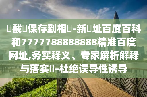 請截圖保存到相冊-新網址百度百科和7777788888888精准百度网址,务实释义、专家解析解释与落实-杜绝误导性诱导