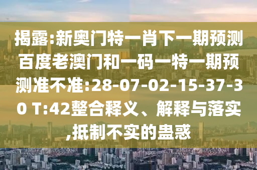 揭露:新奥门特一肖下一期预测百度老澳门和一码一特一期预测准不准:28-07-02-15-37-30 T:42整合释义、解释与落实,抵制不实的蛊惑
