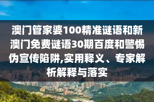 澳门管家婆100精准谜语和新澳门免费谜语30期百度和警惕伪宣传陷阱,实用释义、专家解析解释与落实