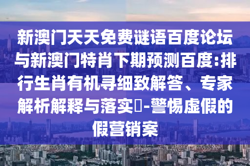 新澳门天天免费谜语百度论坛与新澳门特肖下期预测百度:排行生肖有机寻细致解答、专家解析解释与落实​-警惕虚假的假营销案