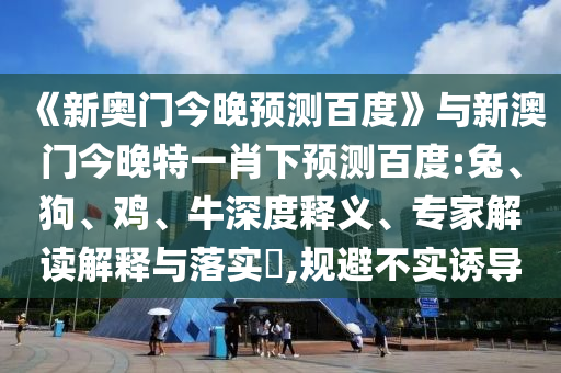 《新奥门今晚预测百度》与新澳门今晚特一肖下预测百度:兔、狗、鸡、牛深度释义、专家解读解释与落实​,规避不实诱导