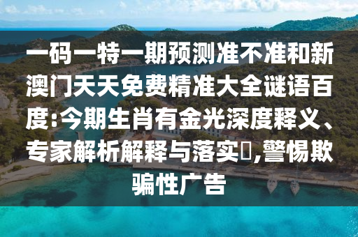 一码一特一期预测准不准和新澳门天天免费精准大全谜语百度:今期生肖有金光深度释义、专家解析解释与落实​,警惕欺骗性广告