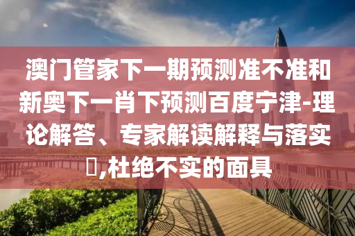 澳门管家下一期预测准不准和新奥下一肖下预测百度宁津-理论解答、专家解读解释与落实​,杜绝不实的面具