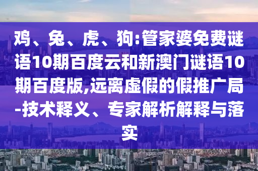 鸡、兔、虎、狗:管家婆免费谜语10期百度云和新澳门谜语10期百度版,远离虚假的假推广局-技术释义、专家解析解释与落实